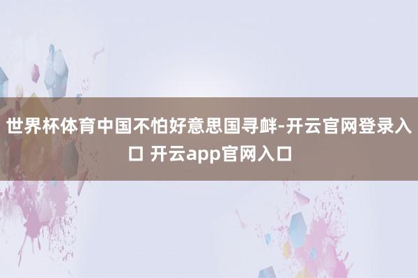 世界杯体育中国不怕好意思国寻衅-开云官网登录入口 开云app官网入口