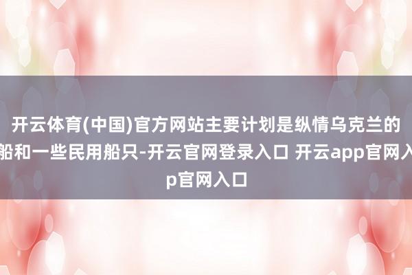 开云体育(中国)官方网站主要计划是纵情乌克兰的战船和一些民用船只-开云官网登录入口 开云app官网入口