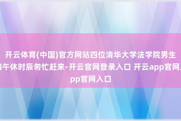 开云体育(中国)官方网站四位清华大学法学院男生哄骗午休时辰匆忙赶来-开云官网登录入口 开云app官网入口