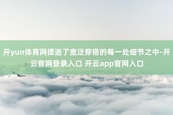 开yun体育网揉进了宽泛穿搭的每一处细节之中-开云官网登录入口 开云app官网入口