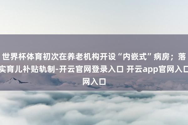 世界杯体育初次在养老机构开设“内嵌式”病房；落实育儿补贴轨制-开云官网登录入口 开云app官网入口