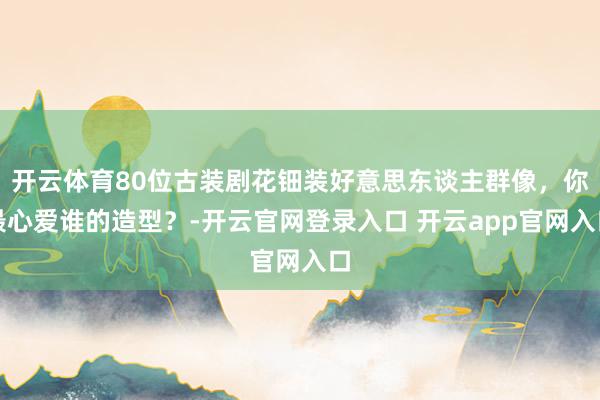 开云体育80位古装剧花钿装好意思东谈主群像，你最心爱谁的造型？-开云官网登录入口 开云app官网入口