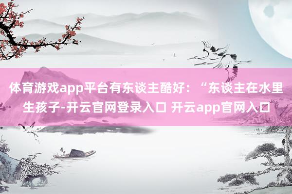 体育游戏app平台有东谈主酷好：“东谈主在水里生孩子-开云官网登录入口 开云app官网入口
