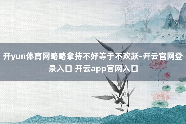 开yun体育网略略拿持不好等于不欢跃-开云官网登录入口 开云app官网入口