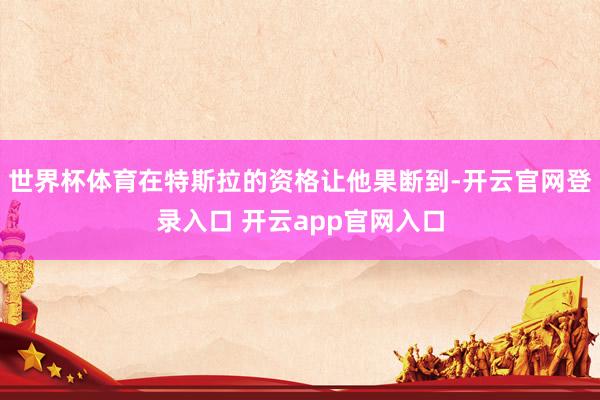 世界杯体育在特斯拉的资格让他果断到-开云官网登录入口 开云app官网入口