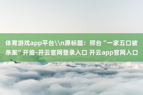 体育游戏app平台\n原标题:邢台“一家五口被杀案”开庭-开云官网登录入口 开云app官网入口