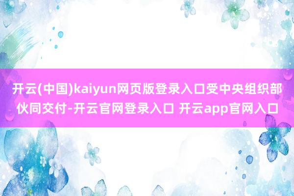 开云(中国)kaiyun网页版登录入口受中央组织部伙同交付-开云官网登录入口 开云app官网入口