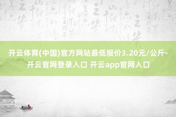 开云体育(中国)官方网站最低报价3.20元/公斤-开云官网登录入口 开云app官网入口