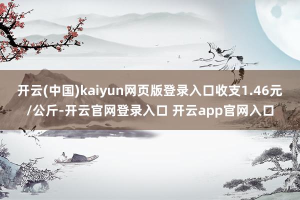 开云(中国)kaiyun网页版登录入口收支1.46元/公斤-开云官网登录入口 开云app官网入口