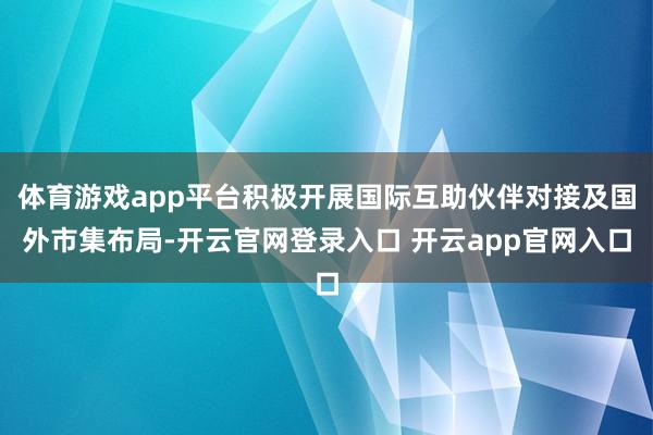 体育游戏app平台积极开展国际互助伙伴对接及国外市集布局-开云官网登录入口 开云app官网入口
