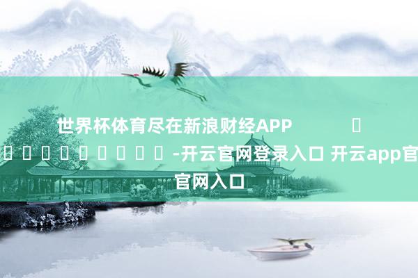 世界杯体育尽在新浪财经APP            													-开云官网登录入口 开云app官网入口