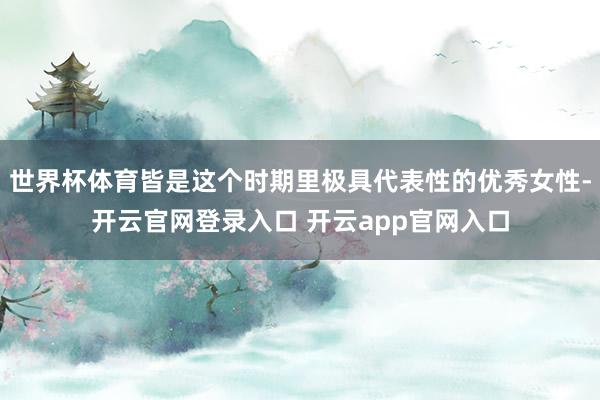 世界杯体育皆是这个时期里极具代表性的优秀女性-开云官网登录入口 开云app官网入口