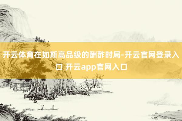 开云体育在如斯高品级的酬酢时局-开云官网登录入口 开云app官网入口