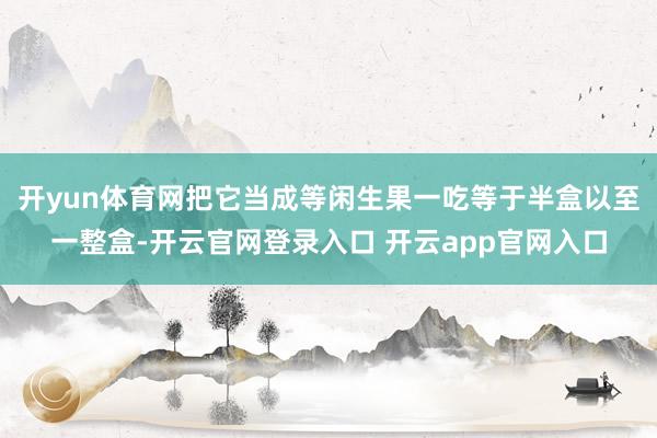 开yun体育网把它当成等闲生果一吃等于半盒以至一整盒-开云官网登录入口 开云app官网入口