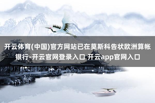 开云体育(中国)官方网站已在莫斯科告状欧洲算帐银行-开云官网登录入口 开云app官网入口