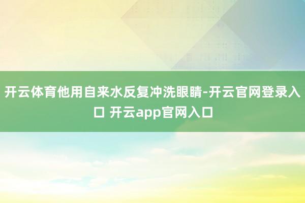 开云体育他用自来水反复冲洗眼睛-开云官网登录入口 开云app官网入口