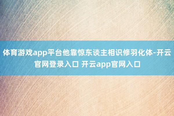 体育游戏app平台他靠惊东谈主相识修羽化体-开云官网登录入口 开云app官网入口