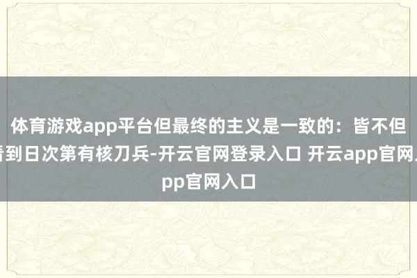体育游戏app平台但最终的主义是一致的：皆不但愿看到日次第有核刀兵-开云官网登录入口 开云app官网入口