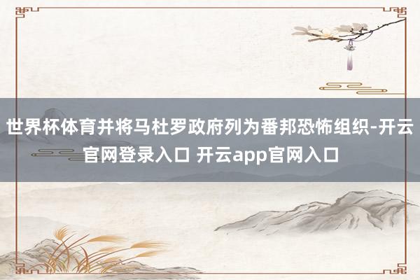 世界杯体育并将马杜罗政府列为番邦恐怖组织-开云官网登录入口 开云app官网入口