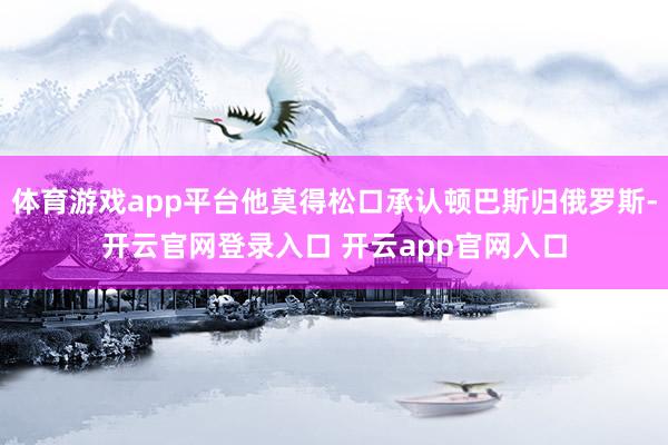 体育游戏app平台他莫得松口承认顿巴斯归俄罗斯-开云官网登录入口 开云app官网入口