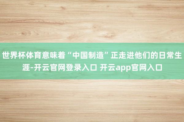 世界杯体育意味着“中国制造”正走进他们的日常生涯-开云官网登录入口 开云app官网入口