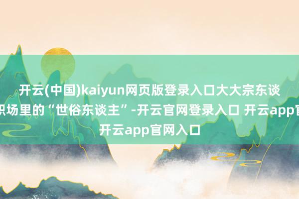 开云(中国)kaiyun网页版登录入口大大宗东谈主都是职场里的“世俗东谈主”-开云官网登录入口 开云app官网入口