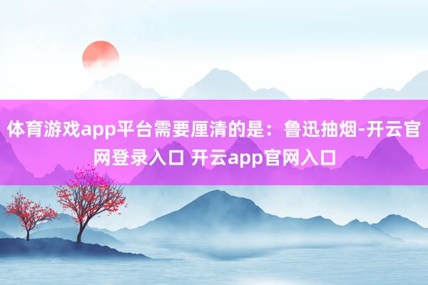 体育游戏app平台需要厘清的是:鲁迅抽烟-开云官网登录入口 开云app官网入口