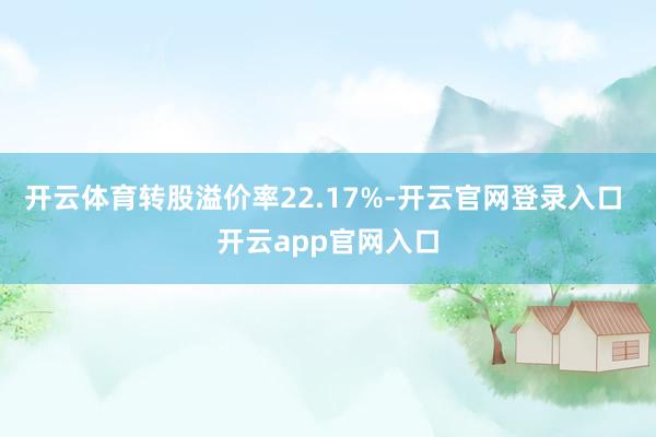 开云体育转股溢价率22.17%-开云官网登录入口 开云app官网入口