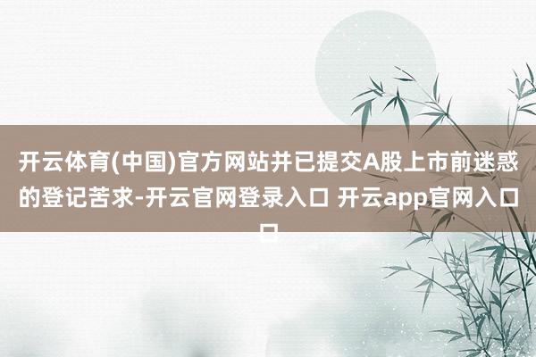 开云体育(中国)官方网站并已提交A股上市前迷惑的登记苦求-开云官网登录入口 开云app官网入口