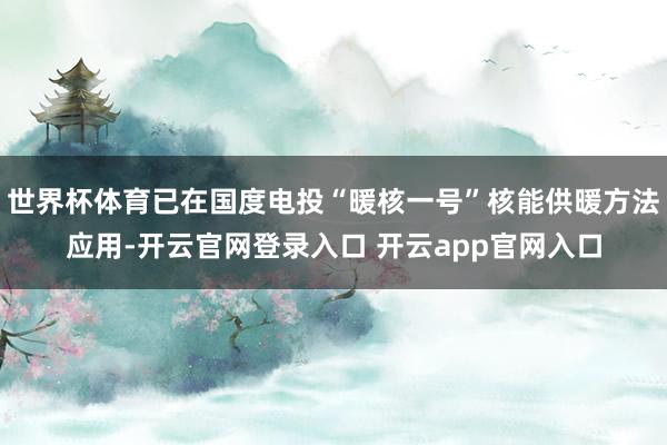 世界杯体育已在国度电投“暖核一号”核能供暖方法应用-开云官网登录入口 开云app官网入口
