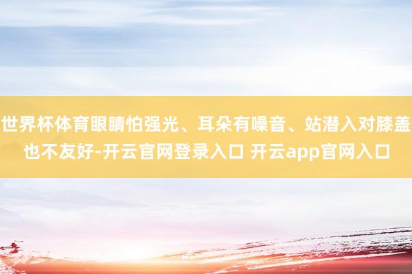 世界杯体育眼睛怕强光、耳朵有噪音、站潜入对膝盖也不友好-开云官网登录入口 开云app官网入口