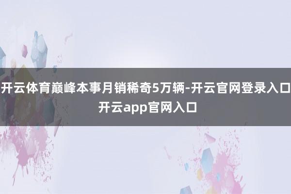 开云体育巅峰本事月销稀奇5万辆-开云官网登录入口 开云app官网入口