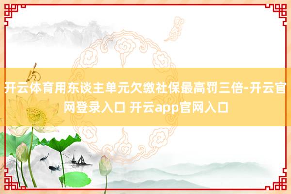 开云体育用东谈主单元欠缴社保最高罚三倍-开云官网登录入口 开云app官网入口