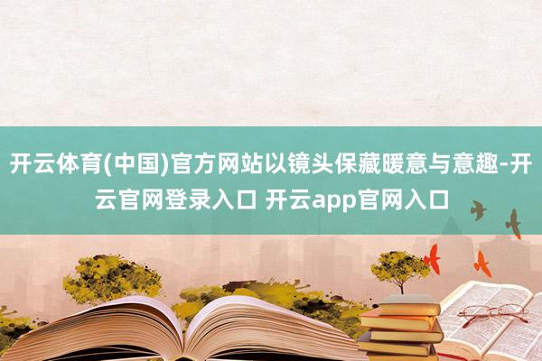 开云体育(中国)官方网站以镜头保藏暖意与意趣-开云官网登录入口 开云app官网入口