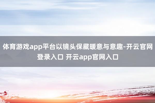 体育游戏app平台以镜头保藏暖意与意趣-开云官网登录入口 开云app官网入口