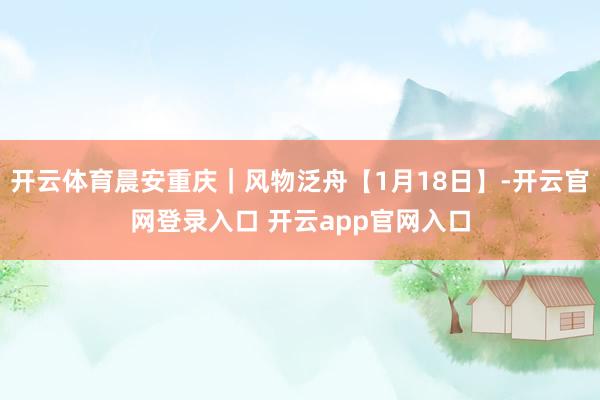 开云体育晨安重庆｜风物泛舟【1月18日】-开云官网登录入口 开云app官网入口