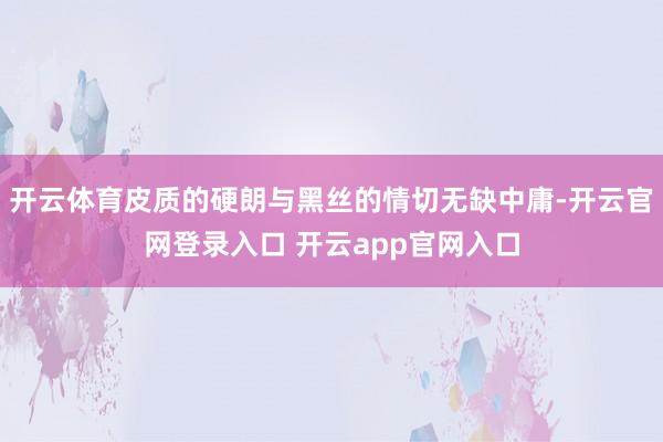 开云体育皮质的硬朗与黑丝的情切无缺中庸-开云官网登录入口 开云app官网入口