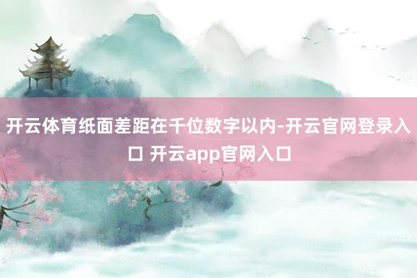 开云体育纸面差距在千位数字以内-开云官网登录入口 开云app官网入口