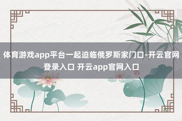 体育游戏app平台一起迫临俄罗斯家门口-开云官网登录入口 开云app官网入口